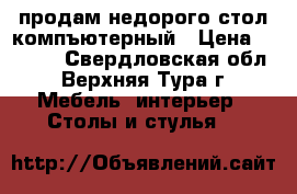 продам недорого стол компъютерный › Цена ­ 1 500 - Свердловская обл., Верхняя Тура г. Мебель, интерьер » Столы и стулья   